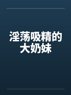 淫荡吸精的大奶妹笔趣阁无弹窗