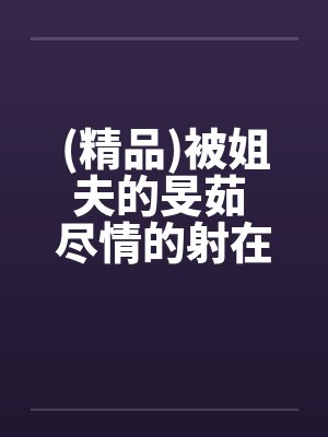 (精品)被姐夫的旻茹 尽情的射在我体内