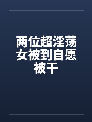两位超淫荡女被到自愿被干
