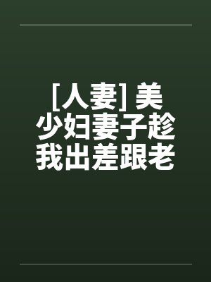 [人妻] 美少妇妻子趁我出差跟老头偷情笔趣阁无弹窗