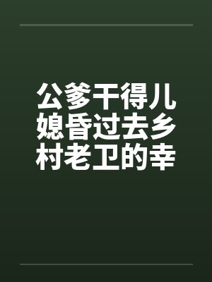 公爹干得儿媳昏过去乡村老卫的幸福生活