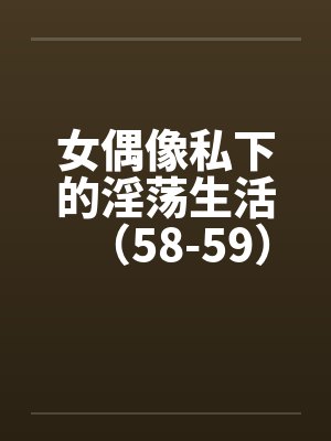女偶像私下的淫荡生活（58-59）