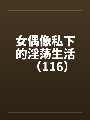 女偶像私下的淫荡生活（116）