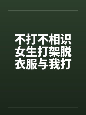 不打不相识女生打架脱衣服与我打架打到发生关系的欣