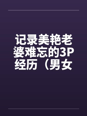 记录美艳老婆难忘的3P经历（男女视角叙述）by佚名