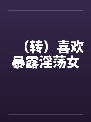 （转）喜欢暴露淫荡女笔趣阁无弹窗