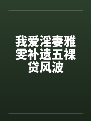 我爱淫妻雅雯补遗五裸贷风波笔趣阁无弹窗