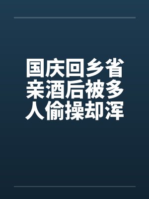 国庆回乡省亲酒后被多人偷操却浑然不知的我的妻子：老姑爷和亲父篇（01）