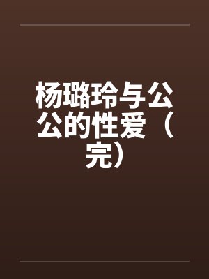 杨璐玲与公公的性爱（完）笔趣阁无弹窗