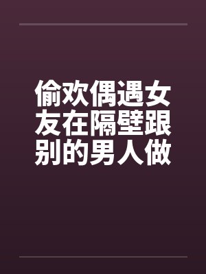 偷欢偶遇女友在隔壁跟别的男人做爱by佚名笔趣阁无弹窗