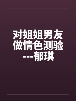 对姐姐男友做情色测验---郁琪by佚名笔趣阁无弹窗