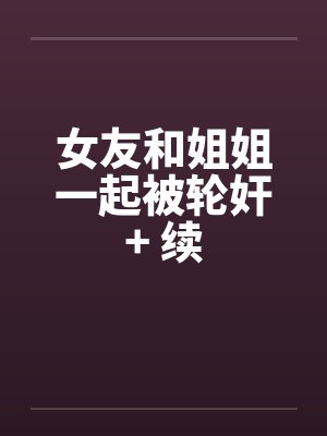 女友和姐姐一起被轮奸+ 续by佚名笔趣阁无弹窗
