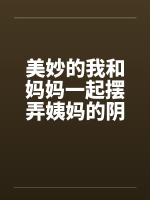 美妙的我和妈妈一起摆弄姨妈的阴户by佚名