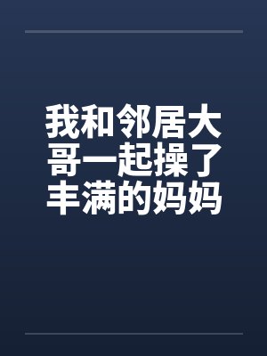 我和邻居大哥一起操了丰满的妈妈