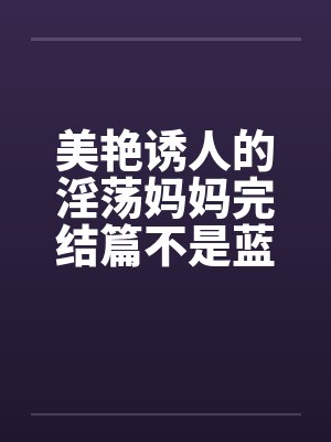 美艳诱人的淫荡妈妈完结篇不是蓝菲菲