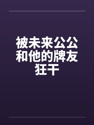 被未来公公和他的牌友狂干