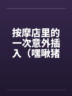 按摩店里的一次意外插入（嘿啾猪猪）