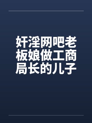 奸淫网吧老板娘做工商局长的儿子真好淫荡少妇杨燕珍by佚名笔趣阁无弹窗