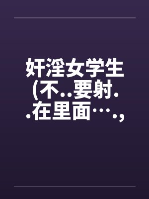 奸淫女学生(不..要射..在里面…., 我..不..要怀孕)by佚名笔趣阁无弹窗