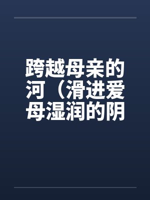 跨越母亲的河(滑进爱母湿润的阴道)(房敏)by佚名笔趣阁无弹窗