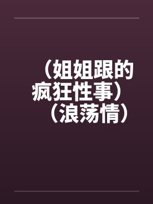 (姐姐跟的疯狂性事)(浪荡情)