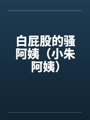 白屁股的骚阿姨（小朱阿姨）by佚名笔趣阁无弹窗