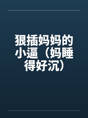 狠插妈妈的小逼（妈睡得好沉）by佚名笔趣阁无弹窗