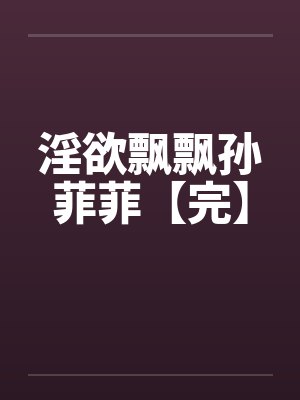 淫欲飘飘孙菲菲【完】笔趣阁无弹窗