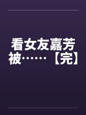 看女友嘉芳被……【完】笔趣阁无弹窗