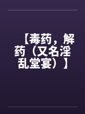 【毒药，解药（又名淫乱堂宴）】【完】