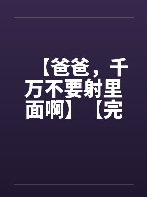 【爸爸，千万不要射里面啊】【完】by佚名笔趣阁无弹窗