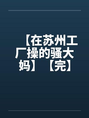 【在苏州工厂操的骚大妈】【完】by佚名