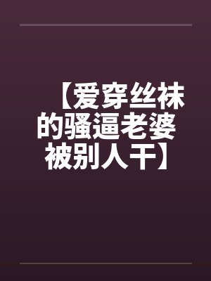 【爱穿丝袜的骚逼老婆被别人干】【完】by佚名笔趣阁无弹窗