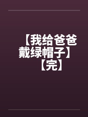 【我给爸爸戴绿帽子】【完】