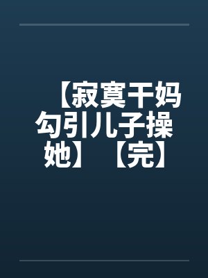 【寂寞干妈勾引儿子操她】【完】