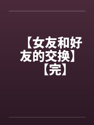 【女友和好友的交换】【完】笔趣阁无弹窗