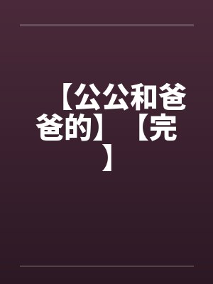 【公公和爸爸的】【完】笔趣阁无弹窗