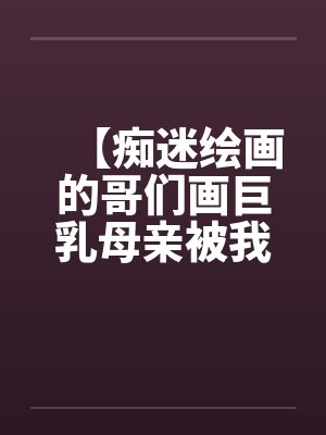 【痴迷绘画的哥们画巨乳母亲被我操得高潮的场景】【完】笔趣阁无弹窗