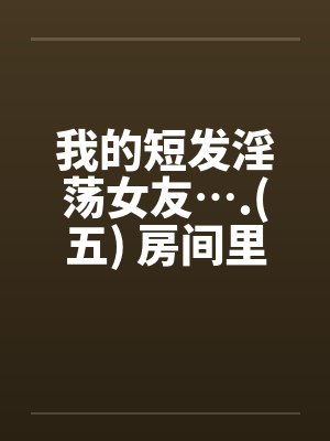 我的短发淫荡女友….(五) 房间里的淫荡女友笔趣阁无弹窗