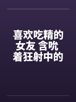 喜欢吃精的女友 含吮 着狂射中的肉棒by佚名