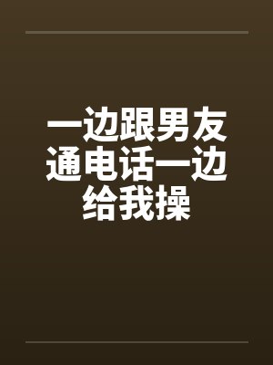 一边跟男友通电话一边给我操