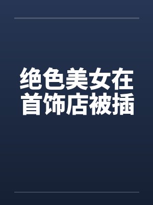 绝色美女在首饰店被插笔趣阁无弹窗