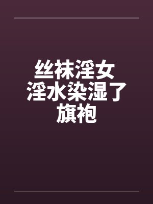 丝袜淫女 淫水染湿了旗袍笔趣阁无弹窗