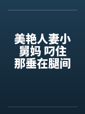 美艳人妻小舅妈 叼住那垂在腿间的巨大