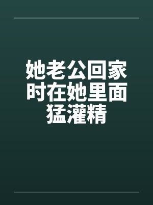 她老公回家时在她里面猛灌精笔趣阁无弹窗