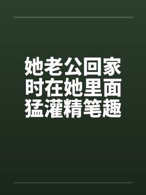 她老公回家时在她里面猛灌精笔趣阁无弹窗