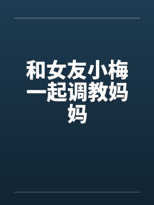和女友小梅一起调教妈妈