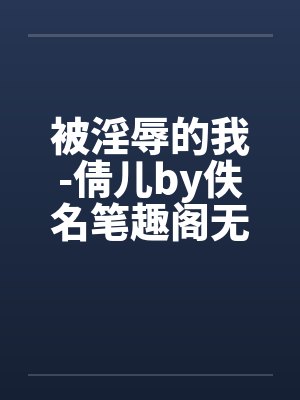 被淫辱的我-倩儿by佚名笔趣阁无弹窗