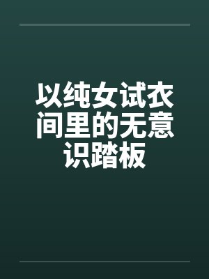 以纯女试衣间里的无意识踏板笔趣阁无弹窗