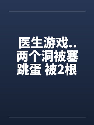 医生游戏..两个洞被塞跳蛋 被2根肉棒干的好爽笔趣阁无弹窗